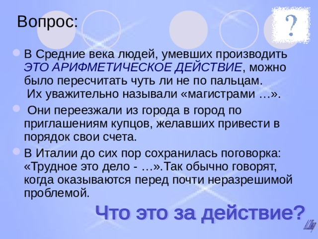 Вопрос: В Средние века людей, умевших производить ЭТО АРИФМЕТИЧЕСКОЕ ДЕЙСТВИЕ , можно было пересчитать чуть ли не по пальцам.  Их уважительно называли «магистрами …».  Они переезжали из города в город по приглашениям купцов, желавших привести в порядок свои счета. В Италии до сих пор сохранилась поговорка: «Трудное это дело - …».Так обычно говорят, когда оказываются перед почти неразрешимой проблемой. 