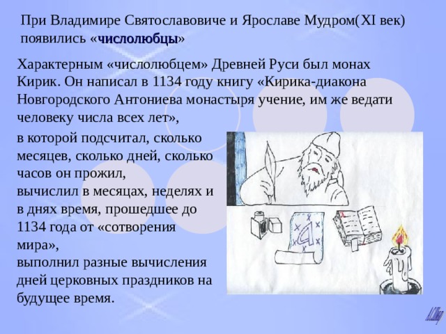 При Владимире Святославовиче и Ярославе Мудром( XI век ) появились « числолюбцы » Характерным «числолюбцем» Древней Руси был монах Кирик.  Он написал в 1134 году книгу «Кирика-диакона Новгородского Антониева монастыря учение, им же ведати человеку числа всех лет», в которой подсчитал, сколько месяцев, сколько дней, сколько часов он прожил,  вычислил в месяцах, неделях и в днях время, прошедшее до 1134 года от «сотворения мира»,  выполнил разные вычисления дней церковных праздников на будущее время.  