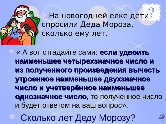 На новогодней елке дети спросили Деда Мороза, сколько ему лет. « А вот отгадайте сами: если удвоить наименьшее четырехзначное число и из полученного произведения вычесть утроенное наименьшее двухзначное число и учетверённое наименьшее однозначное число , то полученное число и будет ответом на ваш вопрос ».  Сколько лет Деду Морозу? 