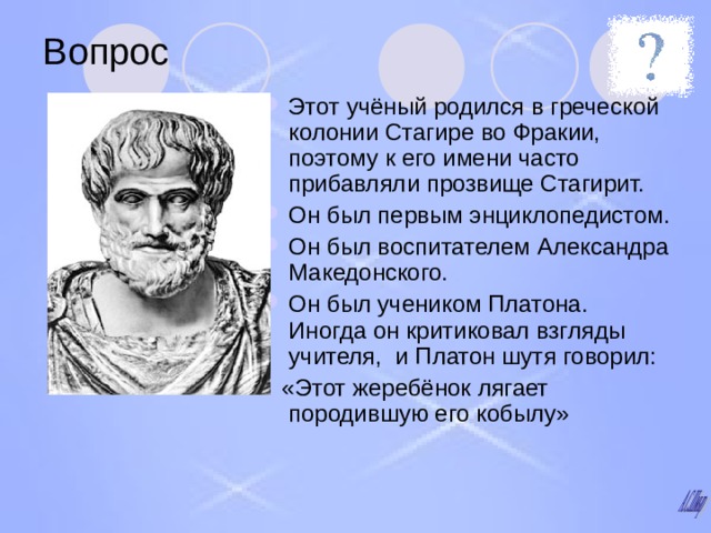 Вопрос Этот учёный родился в греческой колонии Стагире во Фракии, поэтому к его имени часто прибавляли прозвище Стагирит. Он был первым энциклопедистом. Он был воспитателем Александра Македонского. Он был учеником Платона.  Иногда он критиковал взгляды учителя, и Платон шутя говорил:  «Этот жеребёнок лягает породившую его кобылу» 
