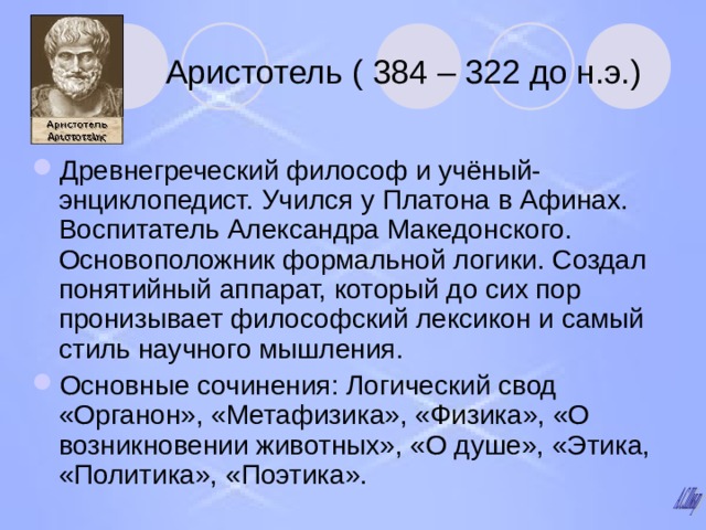 Аристотель ( 384 – 322 до н.э.) Древнегреческий философ и учёный-энциклопедист. Учился у Платона в Афинах. Воспитатель Александра Македонского. Основоположник формальной логики. Создал понятийный аппарат, который до сих пор пронизывает философский лексикон и самый стиль научного мышления. Основные сочинения: Логический свод «Органон», «Метафизика», «Физика», «О возникновении животных», «О душе», «Этика, «Политика», «Поэтика». 