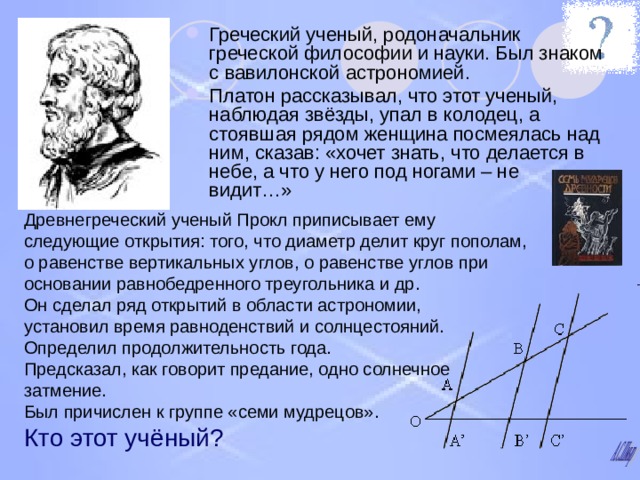 Греческий ученый, родоначальник греческой философии и науки. Был знаком с вавилонской астрономией. Платон рассказывал, что этот ученый, наблюдая звёзды, упал в колодец, а стоявшая рядом женщина посмеялась над ним, сказав: «хочет знать, что делается в небе, а что у него под ногами – не видит…» Древнегреческий ученый Прокл приписывает ему следующие открытия: того, что диаметр делит круг пополам, о равенстве вертикальных углов, о равенстве углов при основании равнобедренного треугольника и др. Он сделал ряд открытий в области астрономии,  установил время равноденствий и солнцестояний. Определил продолжительность года. Предсказал, как говорит предание, одно солнечное затмение. Был причислен к группе «семи мудрецов».  Кто этот учёный?  