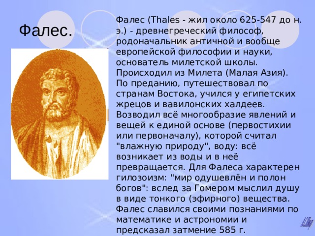 Фалес. Фалес (Thales - жил около 625-547 до н. э.) - древнегреческий философ, родоначальник античной и вообще европейской философии и науки, основатель милетской школы. Происходил из Милета (Малая Азия). По преданию, путешествовал по странам Востока, учился у египетских жрецов и вавилонских халдеев. Возводил всё многообразие явлений и вещей к единой основе (первостихии или первоначалу), которой считал 