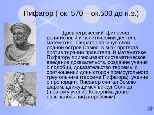 Пифагор ( ок. 570 – ок.500 до н.э.)  Древнегреческий философ, религиозный и политический деятель, математик. Пифагор покинул свой родной остров Самос в знак протеста против тирании правителя. В математике Пифагору приписывают систематическое введение доказательств, создание учения о подобии, доказательство теоремы о соотношении длин сторон прямоугольного треугольника (теорема Пифагора), учение о пропорции. Пифагор считал Землю шаром, движущимся вокруг Солнца ( поэтому учение Коперника долго называлось пифагорейским). 