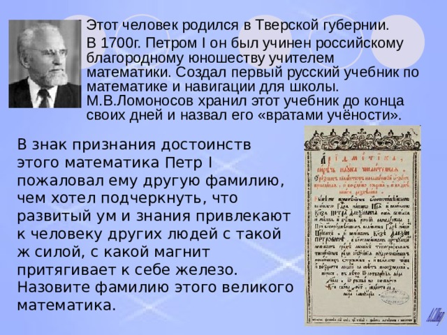 Этот человек родился в Тверской губернии. В 1700г. Петром I он был учинен российскому благородному юношеству учителем математики. Создал первый русский учебник по математике и навигации для школы. М.В.Ломоносов хранил этот учебник до конца своих дней и назвал его «вратами учёности». В знак признания достоинств этого математика Петр I пожаловал ему другую фамилию, чем хотел подчеркнуть, что развитый ум и знания привлекают к человеку других людей с такой ж силой, с какой магнит притягивает к себе железо. Назовите фамилию этого великого математика. 