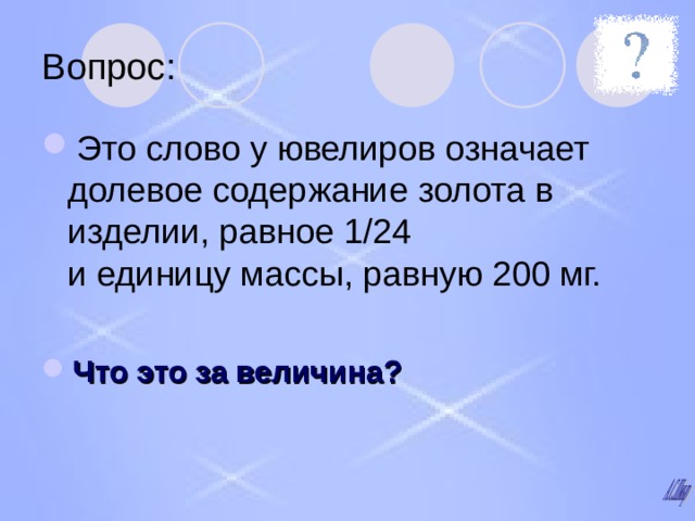 Вопрос: Это слово у ювелиров означает долевое содержание золота в изделии, равное 1/24  и единицу массы, равную 200 мг.  Что это за величина? 