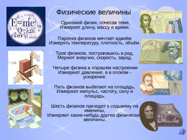 Физические величины  Одинокий физик, почесав темя,  Измеряет длину, массу и время.   Парочка физиков мечтает вдвоём  Измерять температуру, плотность, объём.   Трое физиков, построившись в ряд,  Меряют энергию, скорость, заряд.    Четыре физика в хорошем настроении  Измеряют давление, а в плохом - ускорение.   Пять физиков выбегают на площадь,  Измеряют импульс, частоту, силу и площадь.   Шесть физиков приходят к седьмому на именины,  Измеряют какие-нибудь другие физические величины. 