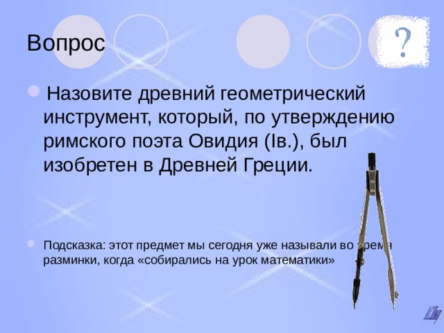 Вопрос Назовите древний геометрический инструмент, который, по утверждению римского поэта Овидия ( I в.), был изобретен в Древней Греции.   Подсказка: этот предмет мы сегодня уже называли во время разминки, когда «собирались на урок математики» 