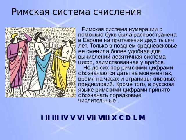 Римская система счисления  Римская система нумерации с помощью букв была распространена в Европе на протяжении двух тысяч лет. Только в позднем средневековье ее сменила более удобная для вычислений десятичная система цифр, заимствованная у арабов.  Но до сих пор римскими цифрами обозначаются даты на монументах, время на часах и страницы книжных предисловий. Кроме того, в русском языке римскими цифрами принято обозначать порядковые числительные. I II III IV V VI VII VIII X  C D L M  