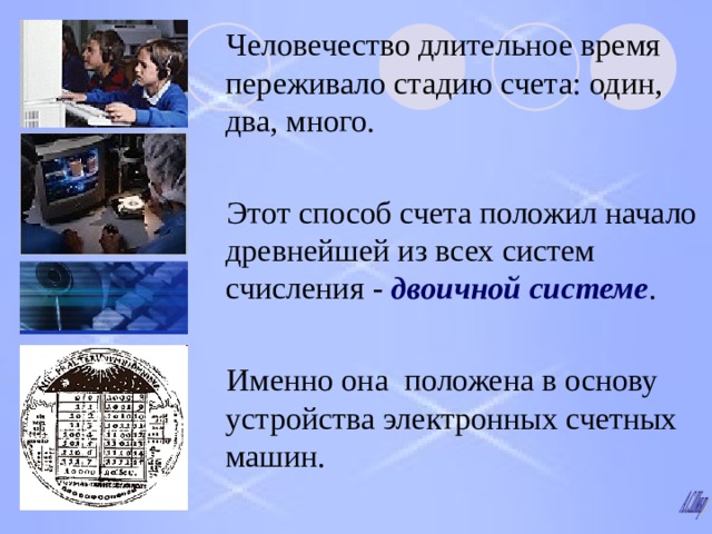 Человечество длительное время переживало стадию счета : один,  два,  много. Этот способ счета положил начало древнейшей из всех систем счисления -  двоичной системе . Именно она положена в основу устройства электронных счетных машин. 