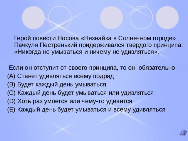  Герой повести Носова «Незнайка в Солнечном городе» Пачкуля Пестренький придерживался твердого принципа: «Никогда не умываться и ничему не удивляться».    Если он отступит от своего принципа, то он обязательно (А) Станет удивляться всему подряд (В) Будет каждый день умываться (С) Каждый день будет умываться или удивляться (D) Хоть раз умоется или чему-то удивится (Е) Каждый день будет умываться и всему удивляться 