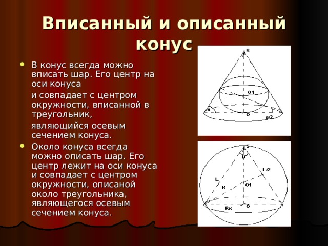 Вписанный и описанный конус В конус всегда можно вписать шар. Его центр на оси конуса  и совпадает с центром окружности, вписанной в треугольник,  являющийся осевым сечением конуса. Около конуса всегда можно описать шар. Его центр лежит на оси конуса и совпадает с центром окружности, описаной около треугольника, являющегося осевым сечением конуса. 