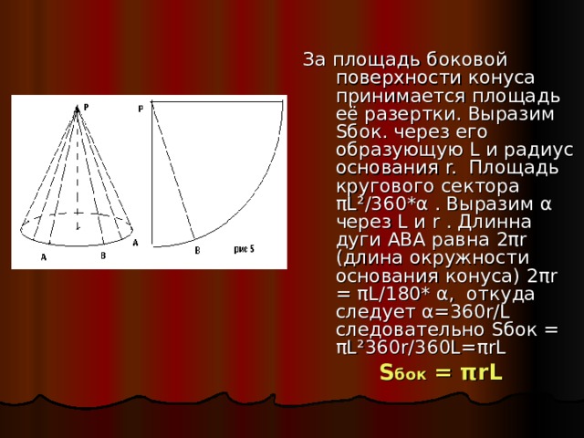 За площадь боковой поверхности конуса принимается площадь её разертки. Выразим S бок. через его образующую L и радиус основания r. Площадь кругового сектора πL ²/360* α . Выразим α через L и r . Длинна дуги ABA равна 2 πr (длина окружности основания конуса) 2 πr = πL /180* α , откуда следует α =360 r / L следовательно S бок = πL ²360 r /360 L = πrL  S бок = πrL 