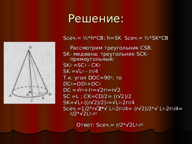 Решение: S сеч.= ½* h * CB ; h = SK S сеч.= ½* SK * CB Рассмотрим треугольник CSB . SK - медиана; треугольник SCK - прямоугольный; SK 2 =SC 2 - CK 2 SK = √ L 2 - r 2 /4 Т.к. угол D ОС=90 0 , то D С 2 =О D 2 +ОС 2 D С = √ r 2 + r 2 = √ 2 r 2 = r √ 2 SC = L ; CK = CD /2=  ( r √ 2)/2 SK= √ L 2 -((r √ 2)/2) 2 = √ L 2 -2r 2 /4 S сеч .=1/2*r √2*√ L 2 -2r 2 /4= (r √ 2)/2* √ L 2 -2r 2 /4= r/2* √ 2L 2 -r 2  Ответ : S сеч .= r/2* √ 2L 2 -r 2 