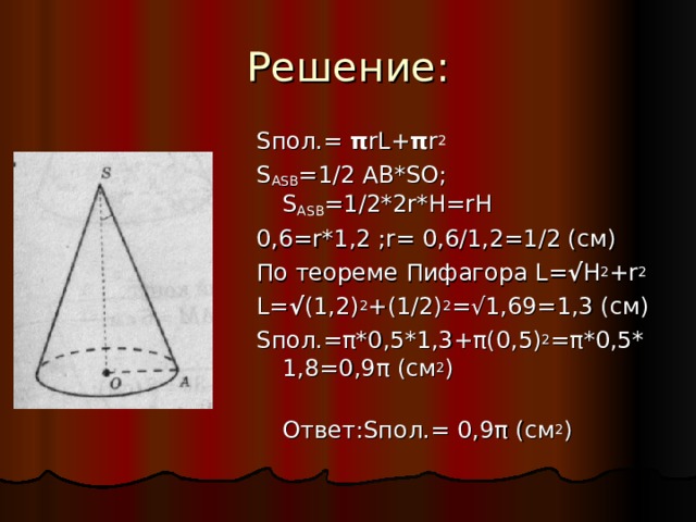 Решение: S пол .= π rL+ π r 2 S ASB =1/2 AB*SO;  S ASB =1/2*2r*H=rH 0,6=r*1 , 2 ;r= 0,6/1,2=1/2 ( см ) По  теореме  Пифагора L= √ H 2 +r 2 L= √ (1,2) 2 +(1/2) 2 =√1,69=1,3 ( см) S пол.= π *0,5*1,3+ π (0,5) 2 = π *0,5*1,8=0,9 π (см 2 )  Ответ: S пол.=  0,9 π (см 2 ) 