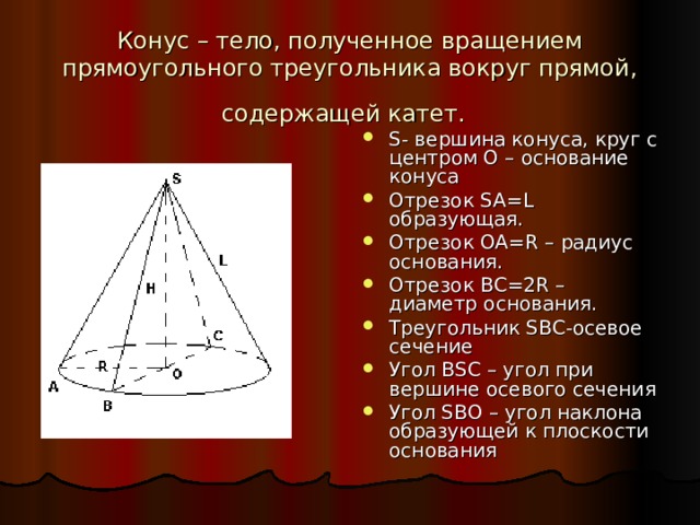 Конус – тело, полученное вращением прямоугольного треугольника вокруг прямой, содержащей катет.  S - вершина конуса, круг с центром О – основание конуса Отрезок SA = L образующая. Отрезок OA = R – радиус основания. Отрезок BC =2 R – диаметр основания. Треугольник SBC -осевое сечение Угол BSC – угол при вершине осевого сечения Угол SBO – угол наклона образующей к плоскости основания 
