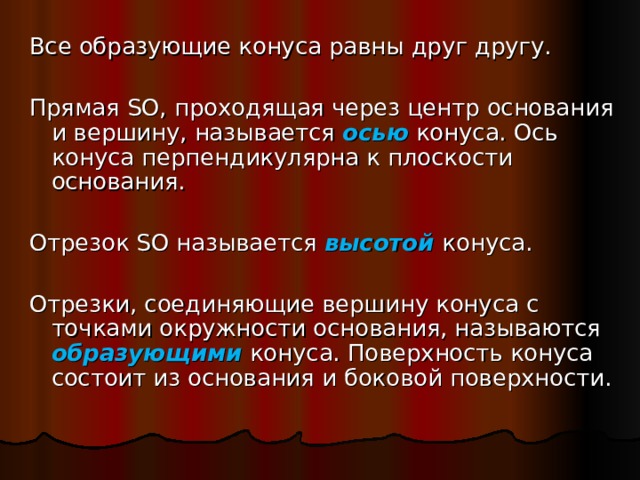Все образующие конуса равны друг другу. Прямая SO, проходящая через центр основания и вершину, называется осью  конуса. Ось конуса перпендикулярна к плоскости основания. Отрезок SO называется высотой  конуса. Отрезки, соединяющие вершину конуса с точками окружности основания, называются образующими конуса. Поверхность конуса состоит из основания и боковой поверхности. 