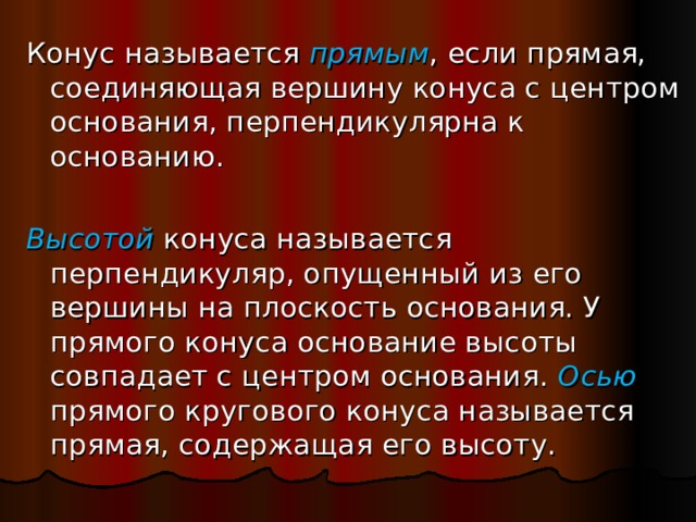 Конус называется прямым , если прямая, соединяющая вершину конуса с центром основания, перпендикулярна к основанию.  Высотой конуса называется перпендикуляр, опущенный из его вершины на плоскость основания. У прямого конуса основание высоты совпадает с центром основания. Осью прямого кругового конуса называется прямая, содержащая его высоту. 