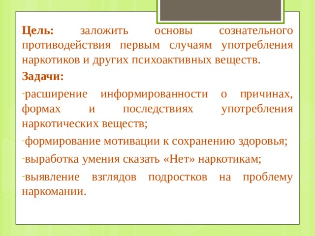 Цель: заложить основы сознательного противодействия первым случаям употребления наркотиков и других психоактивных веществ. Задачи: расширение информированности о причинах, формах и последствиях употребления наркотических веществ; формирование мотивации к сохранению здоровья; выработка умения сказать «Нет» наркотикам; выявление взглядов подростков на проблему наркомании. 