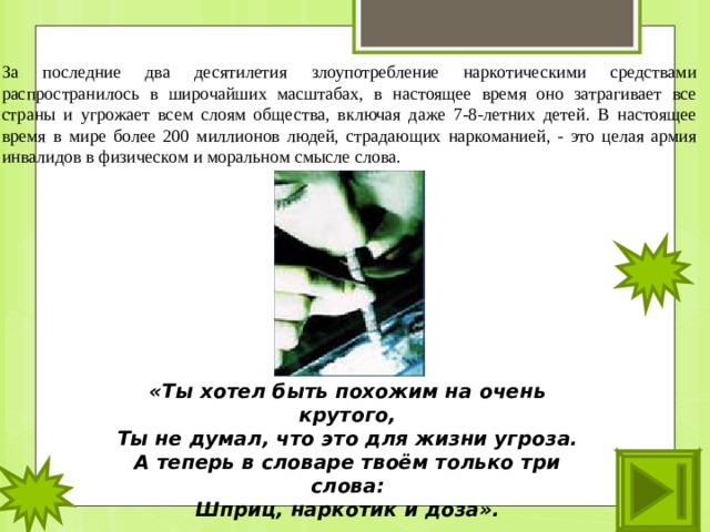 За последние два десятилетия злоупотребление наркотическими средствами распространилось в широчайших масштабах, в настоящее время оно затрагивает все страны и угрожает всем слоям общества, включая даже 7-8-летних детей. В настоящее время в мире более 200 миллионов людей, страдающих наркоманией, - это целая армия инвалидов в физическом и моральном смысле слова. «Ты хотел быть похожим на очень крутого, Ты не думал, что это для жизни угроза. А теперь в словаре твоём только три слова: Шприц, наркотик и доза».  