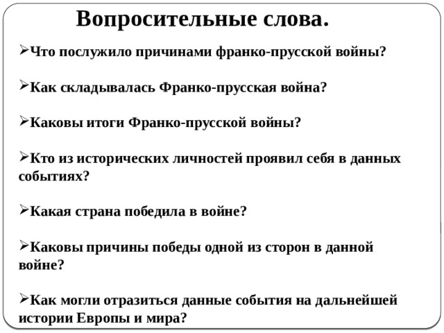 Вопросительные слова.  Что послужило причинами франко-прусской войны?  Как складывалась Франко-прусская война?  Каковы итоги Франко-прусской войны?  Кто из исторических личностей проявил себя в данных событиях?  Какая страна победила в войне?  Каковы причины победы одной из сторон в данной войне?  Как могли отразиться данные события на дальнейшей истории Европы и мира?  