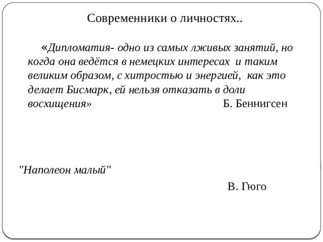 Современники о личностях..  « Дипломатия- одно из самых лживых занятий, но когда она ведётся в немецких интересах и таким великим образом, с хитростью и энергией, как это делает Бисмарк, ей нельзя отказать в доли восхищения» Б. Беннигсен 