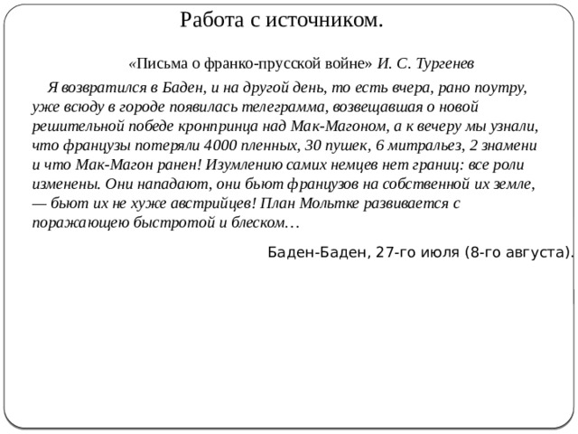 Работа с источником.  « Письма о франко-прусской войне» И. С. Тургенев  Я возвратился в Баден, и на другой день, то есть вчера, рано поутру, уже всюду в городе появилась телеграмма, возвещавшая о новой решительной победе кронпринца над Мак-Магоном, а к вечеру мы узнали, что французы потеряли 4000 пленных, 30 пушек, 6 митральез, 2 знамени и что Мак-Магон ранен! Изумлению самих немцев нет границ: все роли изменены. Они нападают, они бьют французов на собственной их земле, — бьют их не хуже австрийцев! План Мольтке развивается с поражающею быстротой и блеском…   Баден-Баден, 27-го июля (8-го августа). 