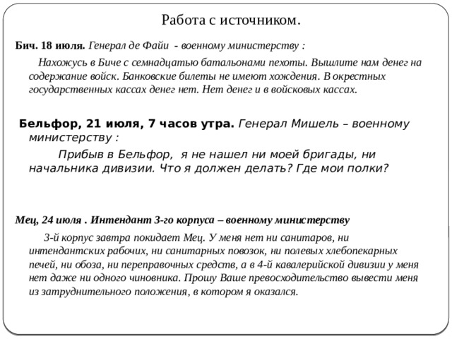 Работа с источником. Бич. 18 июля.  Генерал де Файи    -  военному министерству   :    Нахожусь в Биче с семнадцатью батальонами пехоты. Вышлите нам денег на содержание войск. Банковские билеты не имеют хождения. В окрестных государственных кассах денег нет. Нет денег и в войсковых кассах.  Бельфор, 21 июля, 7 часов утра.  Генерал Мишель – военному министерству   :    Прибыв в Бельфор, я не нашел ни моей бригады, ни начальника дивизии. Что я должен делать? Где мои полки?   Мец, 24 июля   . Интендант 3-го корпуса – военному министерству    3-й корпус завтра покидает Мец. У меня нет ни санитаров, ни интендантских рабочих, ни санитарных повозок, ни полевых хлебопекарных печей, ни обоза, ни переправочных средств, а в 4-й кавалерийской дивизии у меня нет даже ни одного чиновника. Прошу Ваше превосходительство вывести меня из затруднительного положения, в котором я оказался. 