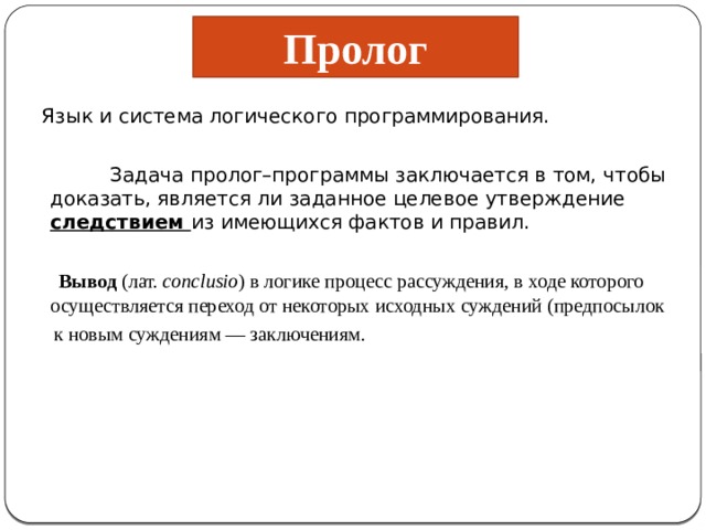 Пролог   Язык и система логического программирования.  Задача пролог–программы заключается в том, чтобы доказать, является ли заданное целевое утверждение следствием из имеющихся фактов и правил.   Вывод  (лат.  conclusio ) в логике процесс рассуждения, в ходе которого осуществляется переход от некоторых исходных суждений (предпосылок  к новым суждениям — заключениям. 