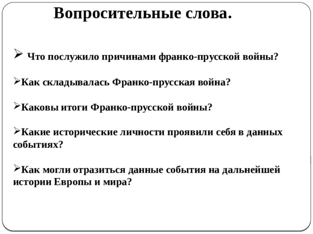 Вопросительные слова.   Что послужило причинами франко-прусской войны?  Как складывалась Франко-прусская война?  Каковы итоги Франко-прусской войны?  Какие исторические личности проявили себя в данных событиях?  Как могли отразиться данные события на дальнейшей истории Европы и мира?  