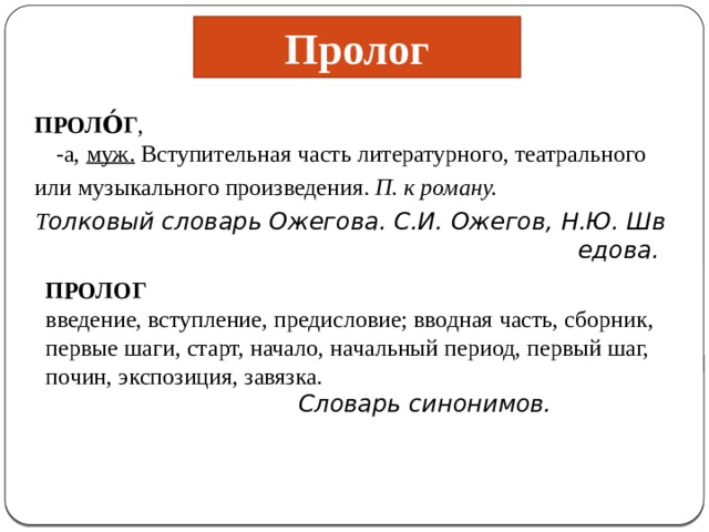 Пролог ПРОЛО́Г , -а,  муж.  Вступительная часть литературного, театрального  или музыкального произведения.  П. к роману.  Т олковый словарь Ожегова. С.И. Ожегов, Н.Ю. Шведова.  ПРОЛОГ введение, вступление, предисловие; вводная часть, сборник, первые шаги, старт, начало, начальный период, первый шаг, почин, экспозиция, завязка.  Словарь синонимов.  