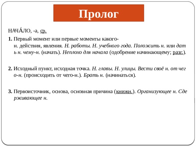 Пролог НАЧА́ЛО, -а,  ср. 1.  Первый момент или первые моменты какого-н. действия, явления.  Н. работы. Н. учебного года. Положить н.  или  дать н. чему-н.  (начать).  Неплохо для начала  (одобрение начинающему;  разг. ). 2.  Исходный пункт, исходная точка.  Н. главы. Н. улицы. Вести своё н. от чего-н.  (происходить от чего-н.).  Брать н.  (начинаться). 3.  Первоисточник, основа, основная причина ( книжн. ).  Организующее н. Сдерживающее н. 