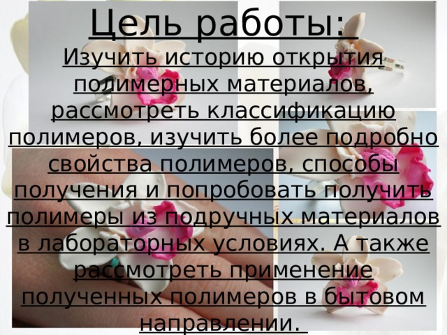 Цель работы:  Изучить историю открытия полимерных материалов, рассмотреть классификацию полимеров, изучить более подробно свойства полимеров, способы получения и попробовать получить полимеры из подручных материалов в лабораторных условиях. А также рассмотреть применение полученных полимеров в бытовом направлении. 