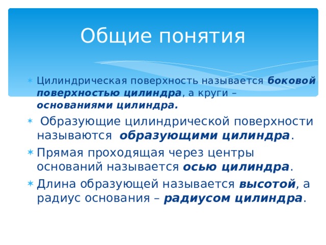 Общие понятия Цилиндрическая поверхность называется боковой поверхностью цилиндра , а круги – основаниями цилиндра.  Образующие цилиндрической поверхности называются образующими цилиндра . Прямая проходящая через центры оснований называется осью цилиндра . Длина образующей называется высотой , а радиус основания – радиусом цилиндра . 