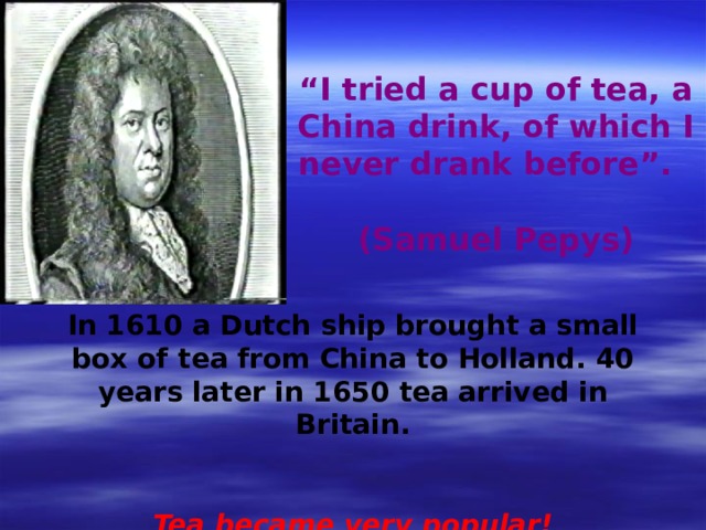 “ I tried a cup of tea, a China drink, of which I never drank before”. (Samuel Pepys) In 1610 a Dutch ship brought a small box of tea from China to Holland. 40 years later in 1650 tea arrived in Britain.  Tea became very popular! 