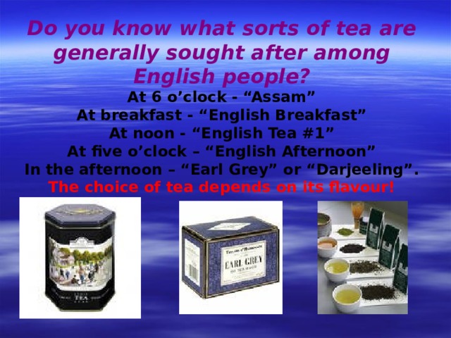 Do you know what sorts of tea are generally sought after among English people? At 6 o’clock - “Assam” At breakfast - “English Breakfast” At noon - “English Tea #1” At five o’clock – “English Afternoon” In the afternoon – “Earl Grey” or “Darjeeling”. The choice of tea depends on its flavour! 