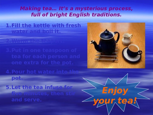Making tea… It’s a mysterious process, full of bright English traditions. Fill the kettle with fresh water and boil it. Warm the teaport. Put in one teaspoon of tea for each person and one extra for the pot. Pour hot water into the pot. Let the tea infuse for five minutes, then stir and serve. Enjoy your tea! 