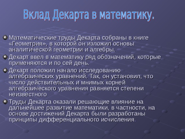 Математические труды Декарта собраны в книге «Геометрия», в которой он изложил основы аналитической геометрии и алгебры. Декарт ввел в математику ряд обозначений, которые применяются и по сей день. Декарт положил начало исследованию алгебраических уравнений. Так, он установил, что число действительных и мнимых корней алгебраического уравнения равняется степени неизвестного Труды Декарта оказали решающие влияние на дальнейшее развитие математики, в частности, на основе достижений Декарта были разработаны принципы дифференциального исчисления . 