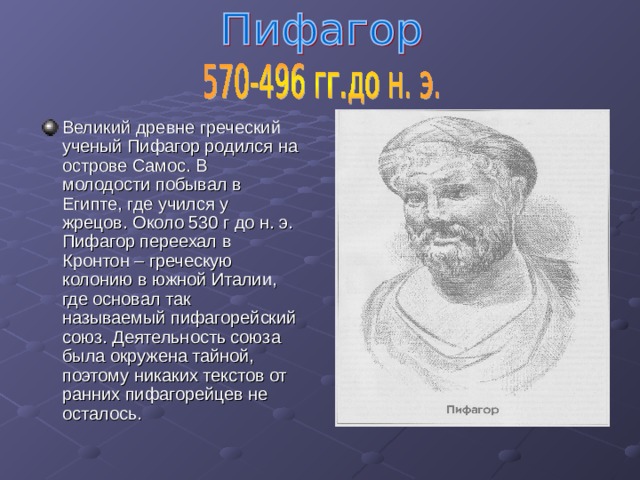 Великий древне греческий ученый Пифагор родился на острове Самос. В молодости побывал в Египте, где учился у жрецов. Около 530 г до н. э. Пифагор переехал в Кронтон – греческую колонию в южной Италии, где основал так называемый пифагорейский союз. Деятельность союза была окружена тайной, поэтому никаких текстов от ранних пифагорейцев не осталось. 