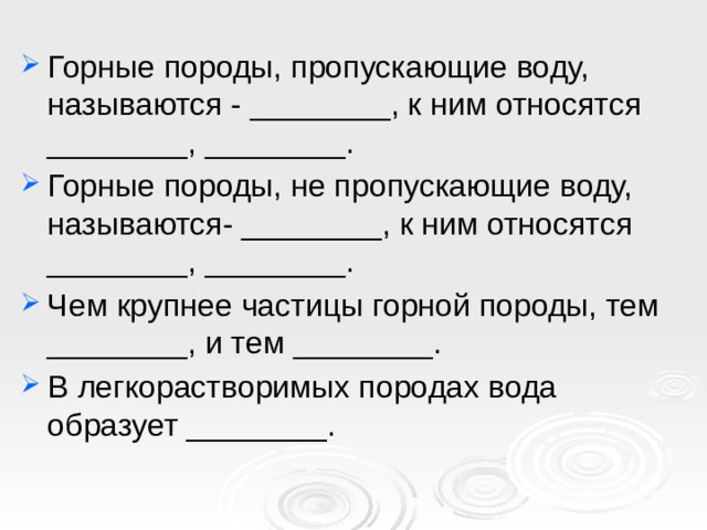 Горные породы, пропускающие воду, называются - ________, к ним относятся ________, ________. Горные породы, не пропускающие воду, называются- ________, к ним относятся ________, ________. Чем крупнее частицы горной породы, тем ________, и тем ________. В легкорастворимых породах вода образует ________. 
