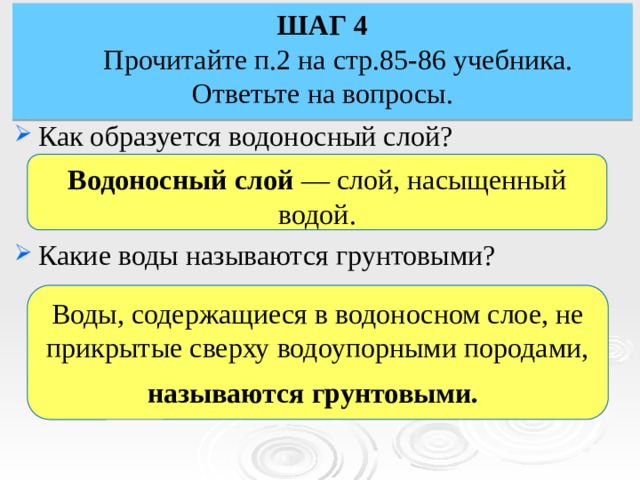 ШАГ 4  Прочитайте п.2 на стр.85-86 учебника. Ответьте на вопросы. Как образуется водоносный слой? Какие воды называются грунтовыми? Водоносный слой — слой, насыщенный водой. Воды, содержащиеся в водоносном слое, не прикрытые сверху водоупорными породами, называются грунтовыми.  