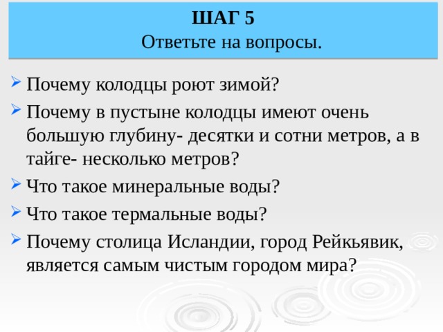 ШАГ 5  Ответьте на вопросы. Почему колодцы роют зимой? Почему в пустыне колодцы имеют очень большую глубину- десятки и сотни метров, а в тайге- несколько метров? Что такое минеральные воды? Что такое термальные воды? Почему столица Исландии, город Рейкьявик, является самым чистым городом мира? 