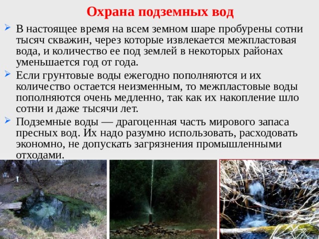 Охрана подземных вод В настоящее время на всем земном шаре пробурены сотни тысяч скважин, через которые извлекается межпластовая вода, и количество ее под землей в некоторых районах уменьшается год от года. Если грунтовые воды ежегодно пополняются и их количество остается неизменным, то межпластовые воды пополняются очень медленно, так как их накопление шло сотни и даже тысячи лет. Подземные воды — драгоценная часть мирового запаса пресных вод. Их надо разумно использовать, расходовать экономно, не допускать загрязнения промышленными отходами. 
