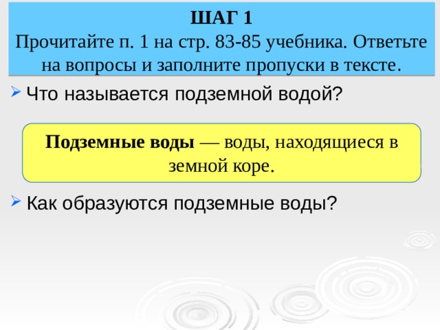 ШАГ 1 Прочитайте п. 1 на стр. 83-85 учебника. Ответьте на вопросы и заполните пропуски в тексте . Что называется подземной водой? Как образуются подземные воды? Подземные воды — воды, находящиеся в земной коре. 