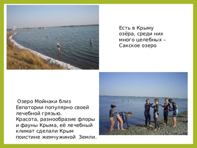  Озеро Мойнаки близ Евпатории популярно своей лечебной грязью. Красота, разнообразие флоры и фауны Крыма, её лечебный климат сделали Крым поистине жемчужиной Земли. Есть в Крыму озёра, среди них много целебных – Сакское озеро 