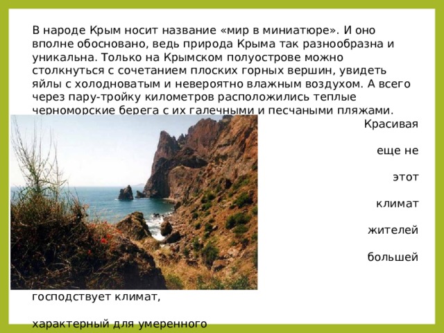 В народе Крым носит название «мир в миниатюре». И оно вполне обосновано, ведь природа Крыма так разнообразна и уникальна. Только на Крымском полуострове можно столкнуться с сочетанием плоских горных вершин, увидеть яйлы с холодноватым и невероятно влажным воздухом. А всего через пару-тройку километров расположились теплые черноморские берега с их галечными и песчаными пляжами.  Красивая природа Крыма – это  еще не все, чем может удивить  этот полуостров. Его приятный  климат также радует местных  жителей и туристов. На  большей части территории  господствует климат,  характерный для умеренного  пояса: в равнинной части он  степной и мягкий, а в горах он  более влажный, как раз такой,  какой можно встретить в  широколиственных лесах. 