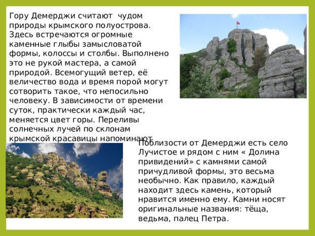 Гору Демерджи считают чудом природы крымского полуострова. Здесь встречаются огромные каменные глыбы замысловатой формы, колоссы и столбы. Выполнено это не рукой мастера, а самой природой. Всемогущий ветер, её величество вода и время порой могут сотворить такое, что непосильно человеку. В зависимости от времени суток, практически каждый час, меняется цвет горы. Переливы солнечных лучей по склонам крымской красавицы напоминают радугу.    Поблизости от Демерджи есть село Лучистое и рядом с ним « Долина привидений» с камнями самой причудливой формы, это весьма необычно. Как правило, каждый находит здесь камень, который нравится именно ему. Камни носят оригинальные названия: тёща, ведьма, палец Петра.    