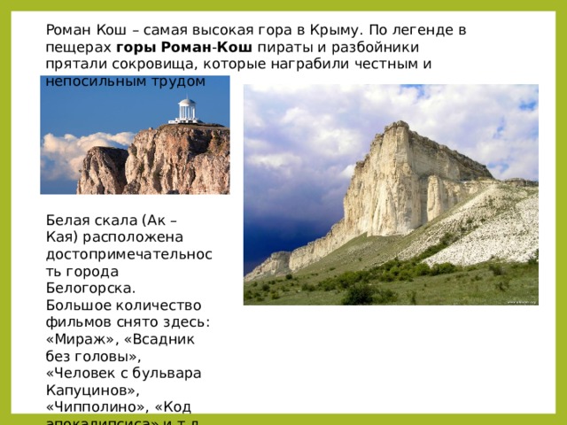 Роман Кош – самая высокая гора в Крыму. По легенде в пещерах  горы   Роман - Кош  пираты и разбойники прятали сокровища, которые награбили честным и непосильным трудом Белая скала (Ак – Кая) расположена достопримечательность города Белогорска. Большое количество фильмов снято здесь: «Мираж», «Всадник без головы», «Человек с бульвара Капуцинов», «Чипполино», «Код апокалипсиса» и т.д. 