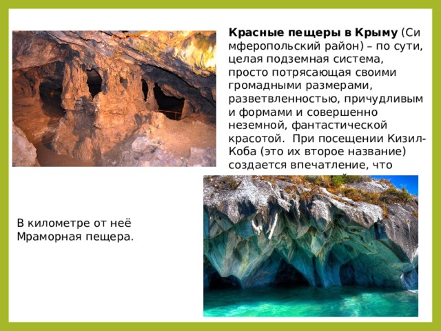 В километре от неё Мраморная пещера. Красные   пещеры   в   Крыму  (Симферопольский район) – по сути, целая подземная система, просто потрясающая своими громадными размерами, разветвленностью, причудливыми формами и совершенно неземной, фантастической красотой. При посещении Кизил-Коба (это их второе название) создается впечатление, что попадаешь в другой мир, загадочный, прекрасный  