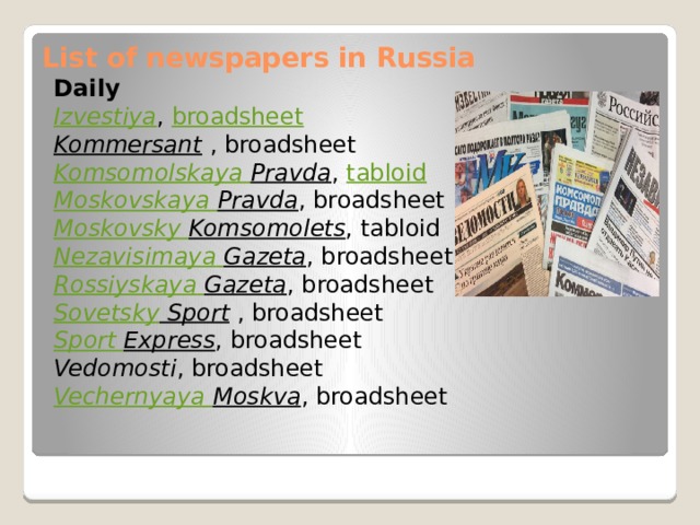 List of newspapers in Russia   Daily Izvestiya ,  broadsheet Kommersant   , broadsheet Komsomolskaya Pravda ,  tabloid Moskovskaya  Pravda , broadsheet Moskovsky  Komsomolets , tabloid Nezavisimaya  Gazeta , broadsheet Rossiyskaya  Gazeta , broadsheet Sovetsky Sport   , broadsheet Sport Express , broadsheet Vedomosti , broadsheet Vechernyaya  Moskva , broadsheet 